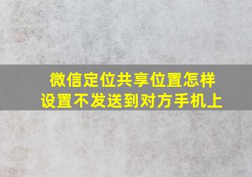 微信定位共享位置怎样设置不发送到对方手机上