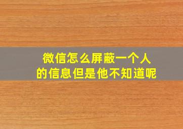 微信怎么屏蔽一个人的信息但是他不知道呢