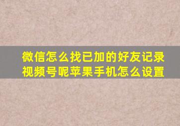 微信怎么找已加的好友记录视频号呢苹果手机怎么设置