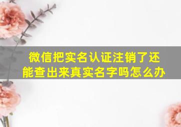 微信把实名认证注销了还能查出来真实名字吗怎么办