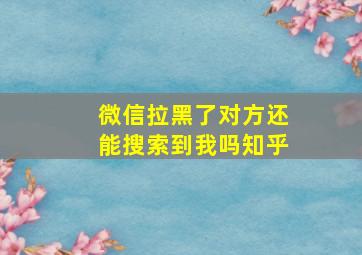 微信拉黑了对方还能搜索到我吗知乎