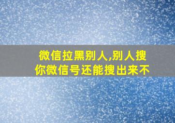 微信拉黑别人,别人搜你微信号还能搜出来不