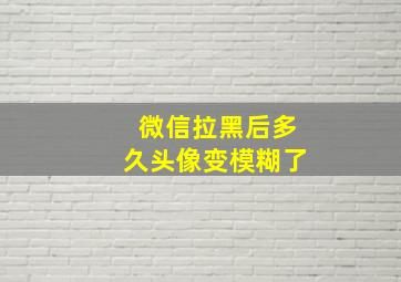 微信拉黑后多久头像变模糊了