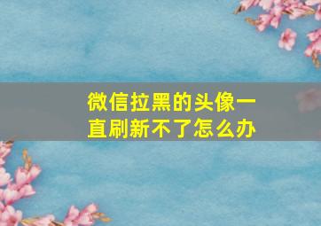 微信拉黑的头像一直刷新不了怎么办