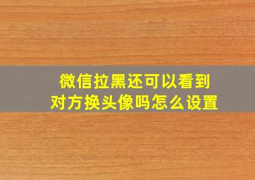 微信拉黑还可以看到对方换头像吗怎么设置