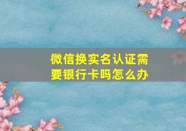 微信换实名认证需要银行卡吗怎么办