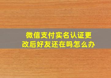 微信支付实名认证更改后好友还在吗怎么办