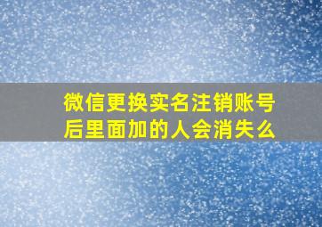 微信更换实名注销账号后里面加的人会消失么