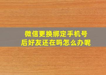 微信更换绑定手机号后好友还在吗怎么办呢