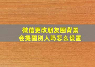 微信更改朋友圈背景会提醒别人吗怎么设置