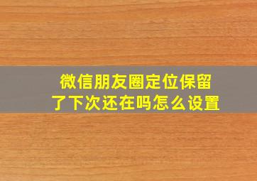 微信朋友圈定位保留了下次还在吗怎么设置