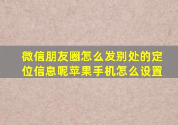 微信朋友圈怎么发别处的定位信息呢苹果手机怎么设置