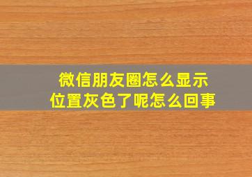 微信朋友圈怎么显示位置灰色了呢怎么回事