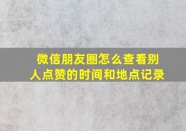 微信朋友圈怎么查看别人点赞的时间和地点记录