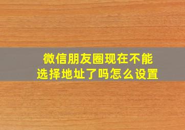 微信朋友圈现在不能选择地址了吗怎么设置