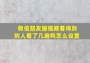 微信朋友圈视频看得到别人看了几遍吗怎么设置