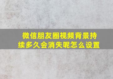 微信朋友圈视频背景持续多久会消失呢怎么设置