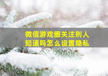 微信游戏圈关注别人知道吗怎么设置隐私