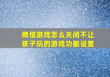 微信游戏怎么关闭不让孩子玩的游戏功能设置