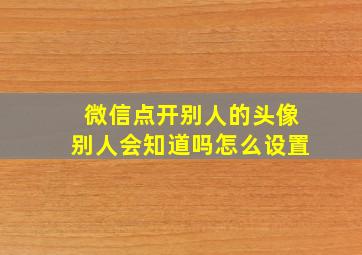 微信点开别人的头像别人会知道吗怎么设置