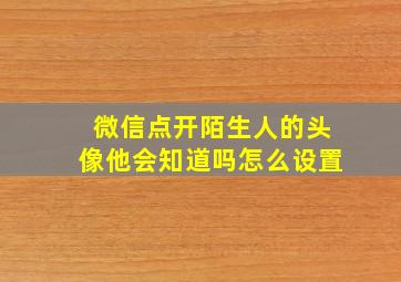 微信点开陌生人的头像他会知道吗怎么设置