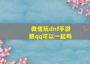 微信玩dnf手游跟qq可以一起吗