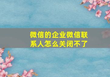 微信的企业微信联系人怎么关闭不了