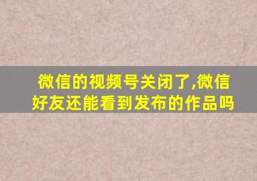 微信的视频号关闭了,微信好友还能看到发布的作品吗