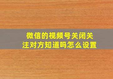 微信的视频号关闭关注对方知道吗怎么设置