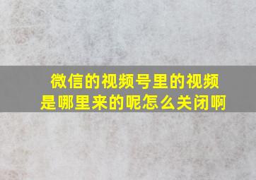 微信的视频号里的视频是哪里来的呢怎么关闭啊