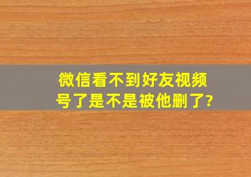 微信看不到好友视频号了是不是被他删了?