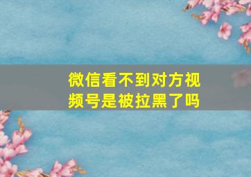 微信看不到对方视频号是被拉黑了吗