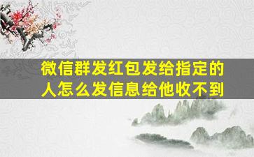 微信群发红包发给指定的人怎么发信息给他收不到