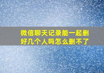 微信聊天记录能一起删好几个人吗怎么删不了