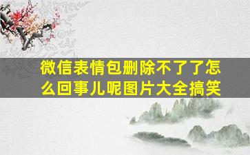 微信表情包删除不了了怎么回事儿呢图片大全搞笑