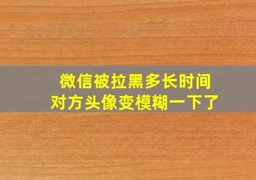 微信被拉黑多长时间对方头像变模糊一下了