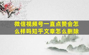 微信视频号一直点赞会怎么样吗知乎文章怎么删除