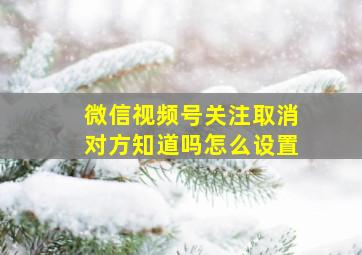 微信视频号关注取消对方知道吗怎么设置