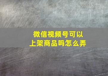 微信视频号可以上架商品吗怎么弄