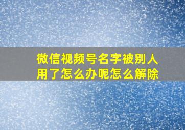 微信视频号名字被别人用了怎么办呢怎么解除