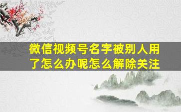 微信视频号名字被别人用了怎么办呢怎么解除关注