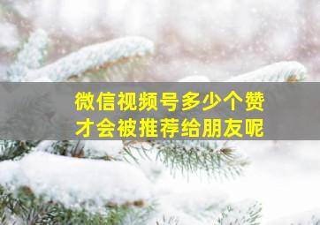 微信视频号多少个赞才会被推荐给朋友呢