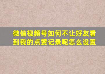 微信视频号如何不让好友看到我的点赞记录呢怎么设置