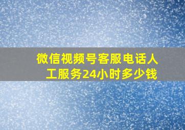 微信视频号客服电话人工服务24小时多少钱