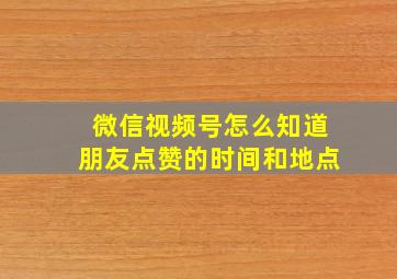 微信视频号怎么知道朋友点赞的时间和地点