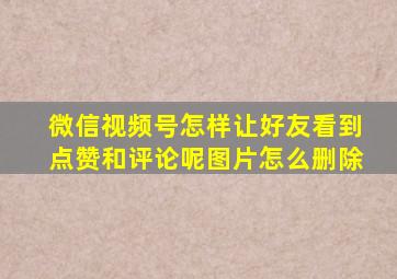 微信视频号怎样让好友看到点赞和评论呢图片怎么删除