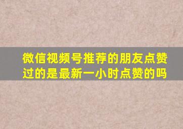 微信视频号推荐的朋友点赞过的是最新一小时点赞的吗