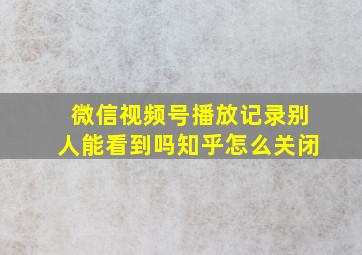 微信视频号播放记录别人能看到吗知乎怎么关闭