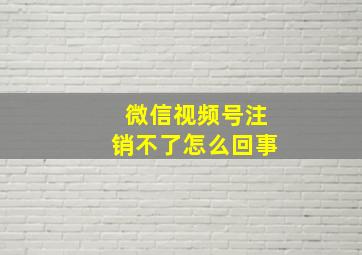 微信视频号注销不了怎么回事