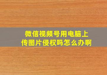 微信视频号用电脑上传图片侵权吗怎么办啊